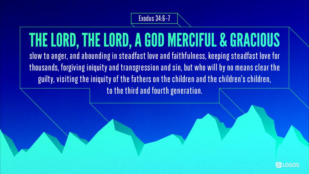 Exodus 34:6–7: …“The LORD, the LORD, a God merciful and gracious, slow to anger, and abounding in steadfast love and faithfulness, keeping steadfast love for thousands, forgiving iniquity and transgression and sin, but who will by no means clear the guilty…”