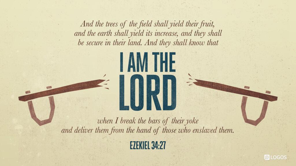 Ezekiel 34:27: And the trees of the field shall yield their fruit, and the earth shall yield its increase, and they shall be secure in their land. And they shall know that I am the Lord, when I break the bars of their yoke, and deliver them from the hand of those who enslaved them.