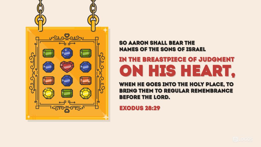 Exodus 28:29: So Aaron shall bear the names of the sons of Israel in the breastpiece of judgment on his heart, when he goes into the Holy Place, to bring them to regular remembrance before the Lord.