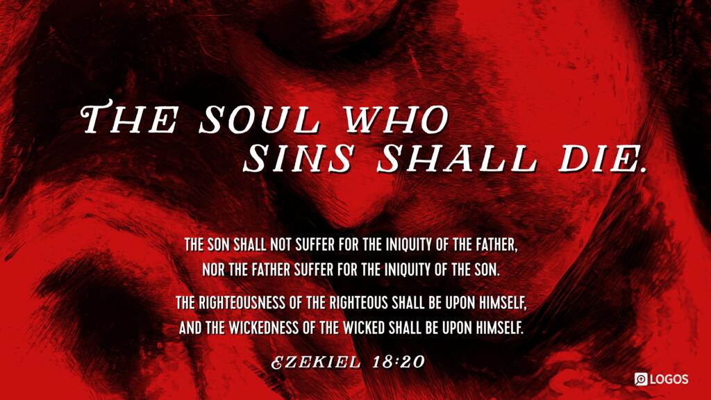 Ezekiel 18:20: The soul who sins shall die. The son shall not suffer for the iniquity of the father, nor the father suffer for the iniquity of the son. The righteousness of the righteous shall be upon himself, and the wickedness of the wicked shall be upon himself.