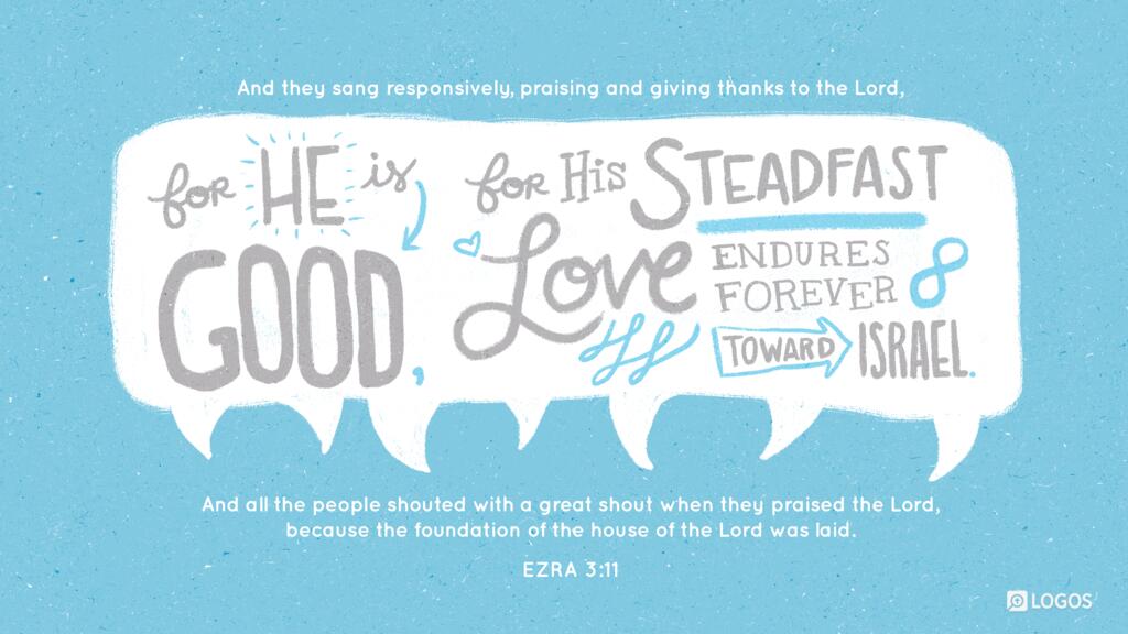 Ezra 3:11: And they sang responsively, praising and giving thanks to the Lord, “For he is good, for his steadfast love endures forever toward Israel.” And all the people shouted with a great shout when they praised the Lord, because the foundation of the house of the Lord was laid.