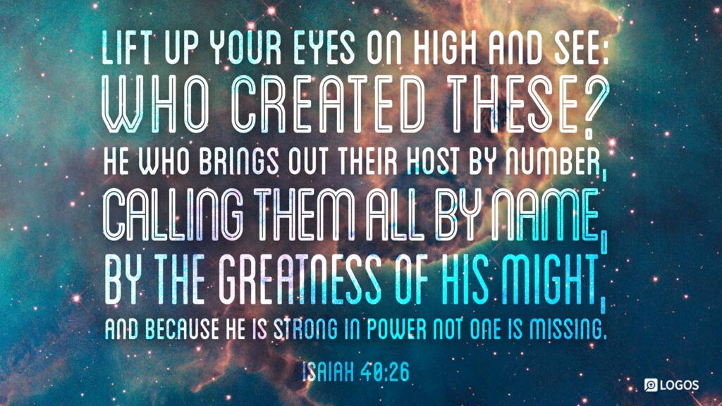 Isaiah 40:26: Lift up your eyes on high and see: who created these? He who brings out their host by number, calling them all by name, by the greatness of his might, and because he is strong in power not one is missing.