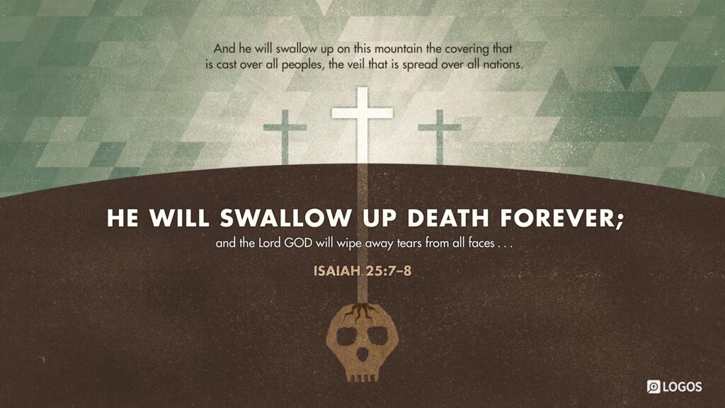 Isaiah 25:7–8: And he will swallow up on this mountain the covering that is cast over all peoples, the veil that is spread over all nations. He will swallow up death forever; and the Lord GOD will wipe away tears from all faces…