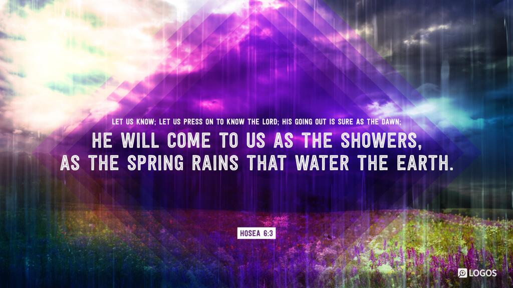 Hosea 6:3: Let us know; let us press on to know the Lord; his going out is sure as the dawn; he will come to us as the showers, as the spring rains that water the earth.”