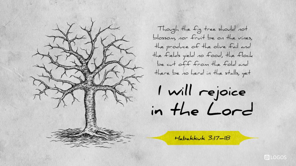 Habakkuk 3:17–18: Though the fig tree should not blossom, nor fruit be on the vines, the produce of the olive fail and the fields yield no food, the flock be cut off from the fold and there be no herd in the stalls, yet I will rejoice in the LORD…