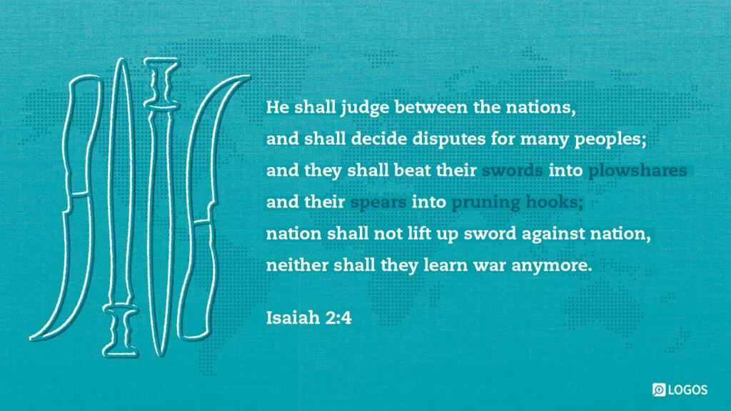 Isaiah 2:4: He shall judge between the nations, and shall decide disputes for many peoples; and they shall beat their swords into plowshares, and their spears into pruning hooks; nation shall not lift up sword against nation, neither shall they learn war anymore.
