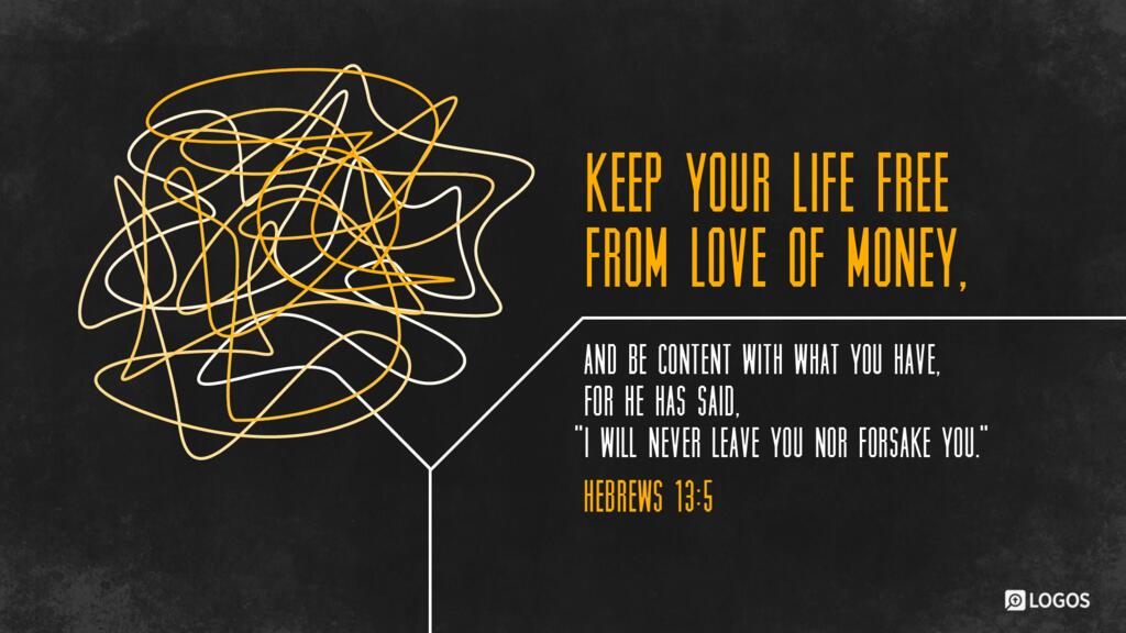 Hebrews 13:5: Keep your life free from love of money, and be content with what you have, for he has said, “I will never leave you nor forsake you.”