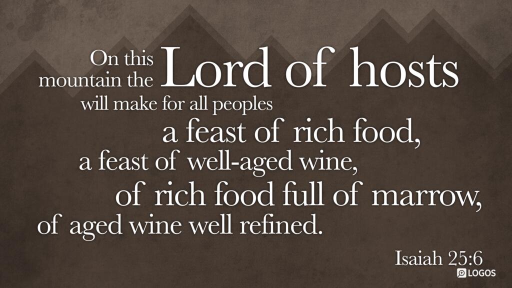 Isaiah 25:6: On this mountain the LORD of hosts will make for all peoples a feast of rich food, a feast of well-aged wine, of rich food full of marrow, of aged wine well refined.