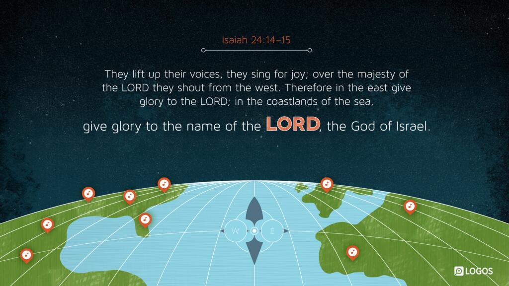 Isaiah 24:14–15: They lift up their voices, they sing for joy; over the majesty of the LORD they shout from the west. Therefore in the east give glory to the LORD; in the coastlands of the sea, give glory to the name of the LORD, the God of Israel.