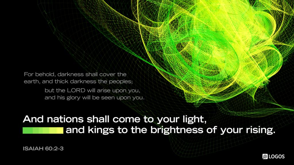 Isaiah 60:2–3: For behold, darkness shall cover the earth, and thick darkness the peoples; but the LORD will arise upon you, and his glory will be seen upon you. And nations shall come to your light, and kings to the brightness of your rising.