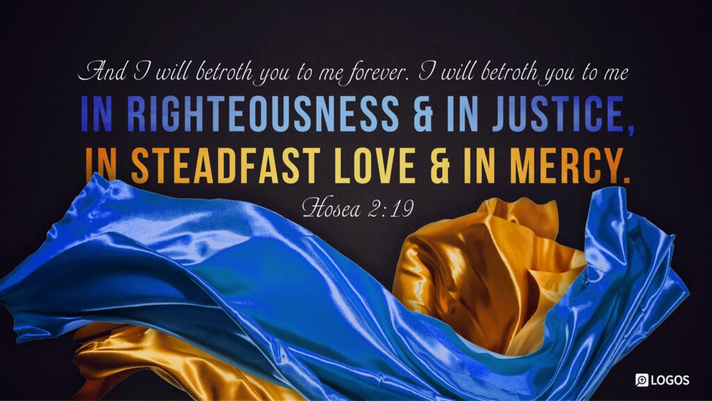 Hosea 2:19: And I will betroth you to me forever. I will betroth you to me in righteousness and in justice, in steadfast love and in mercy.