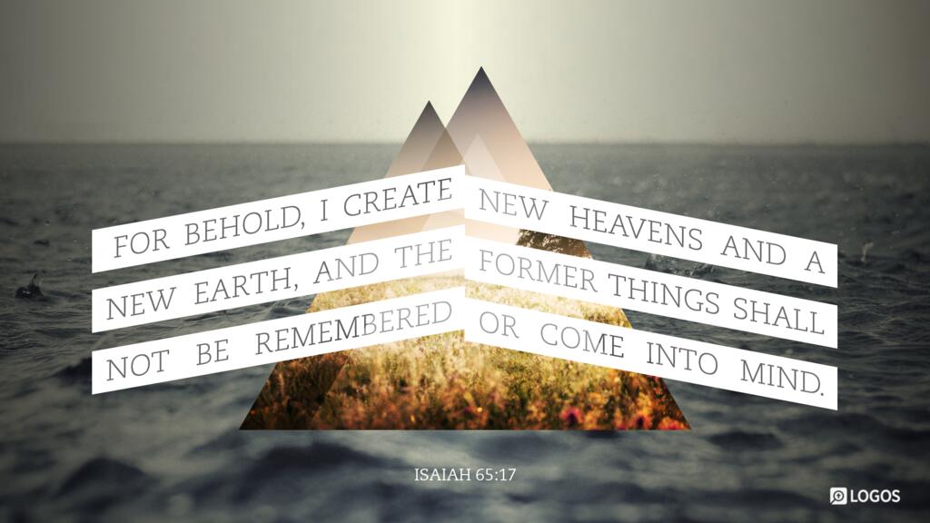 Isaiah 65:17: For behold, I create new heavens and a new earth, and the former things shall not be remembered or come into mind.