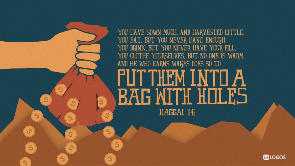 Haggai 1:6: You have sown much, and harvested little. You eat, but you never have enough; you drink, but you never have your fill. You clothe yourselves, but no one is warm. And he who earns wages does so to put them into a bag with holes.