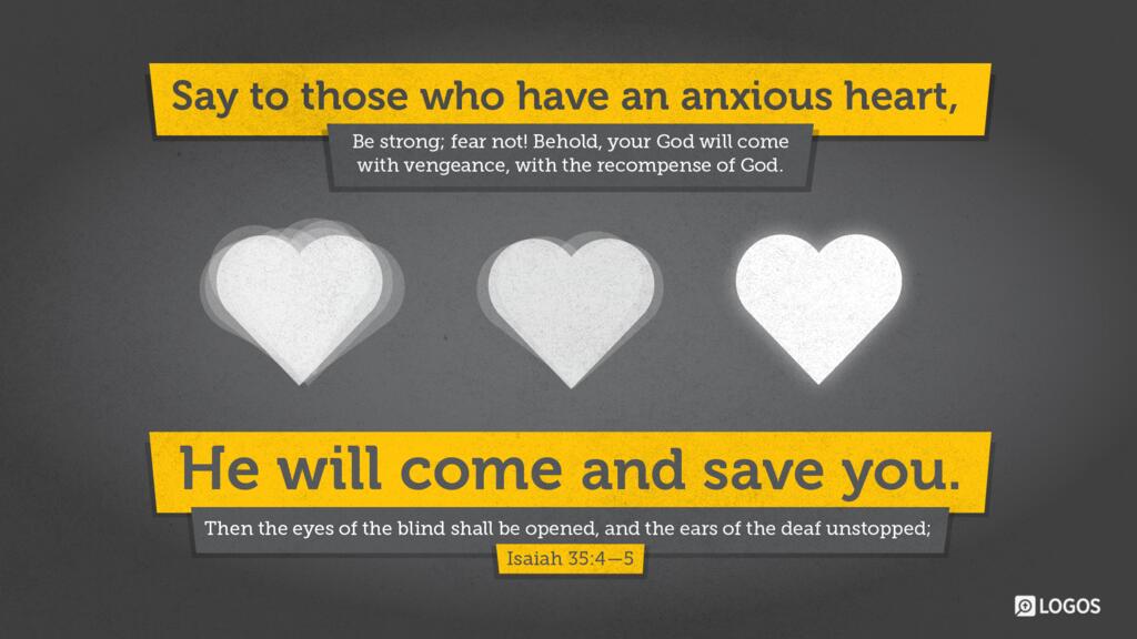 Isaiah 35:4–5: Say to those who have an anxious heart, “Be strong; fear not! Behold, your God will come with vengeance, with the recompense of God. He will come and save you.” Then the eyes of the blind shall be opened, and the ears of the deaf unstopped…
