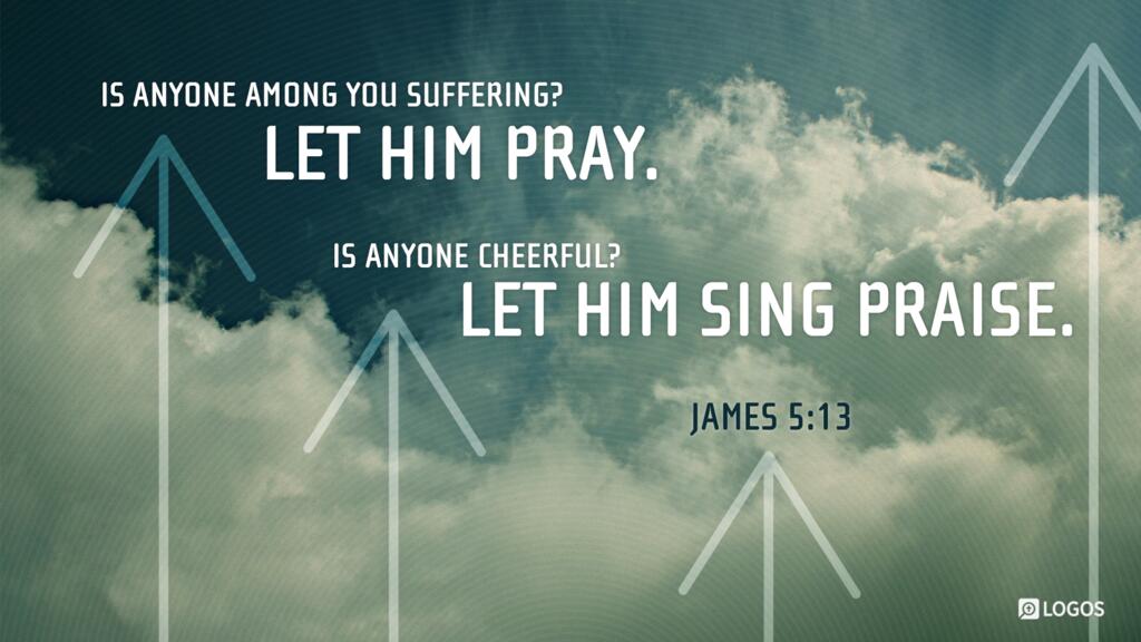 James 5:13: Is anyone among you suffering? Let him pray. Is anyone cheerful? Let him sing praise.