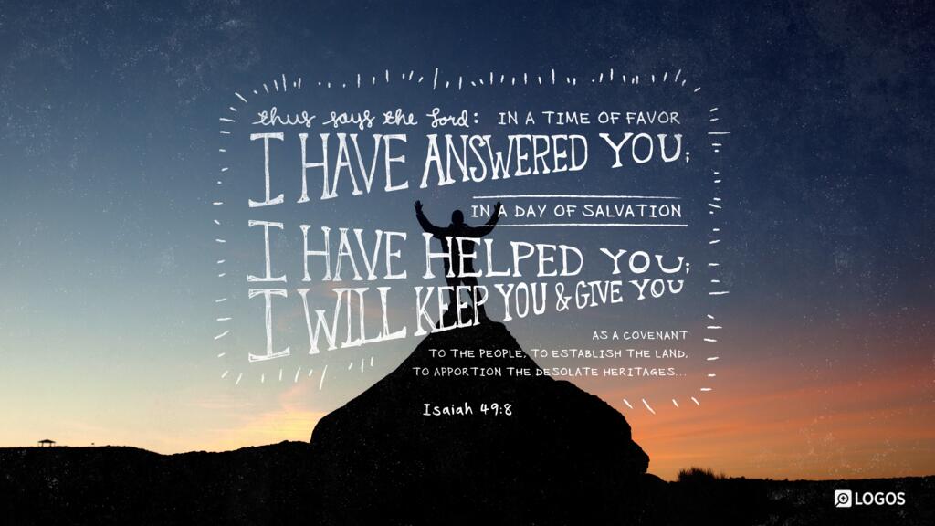 Isaiah 49:8: Thus says the Lord: “In a time of favor I have answered you; in a day of salvation I have helped you; I will keep you and give you as a covenant to the people, to establish the land, to apportion the desolate heritages…