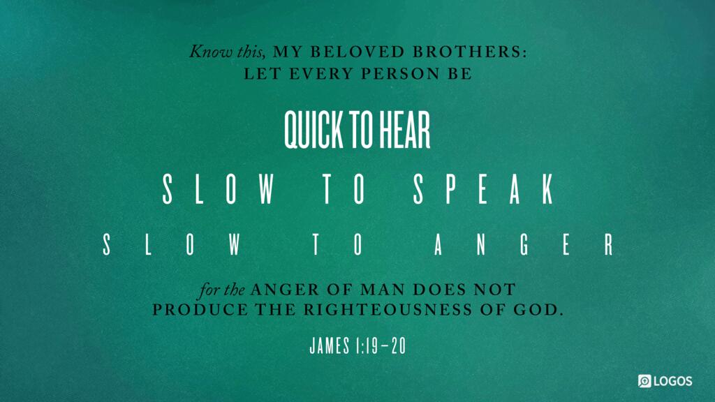 James 1:19–20: Know this, my beloved brothers: let every person be quick to hear, slow to speak, slow to anger; for the anger of man does not produce the righteousness of God.