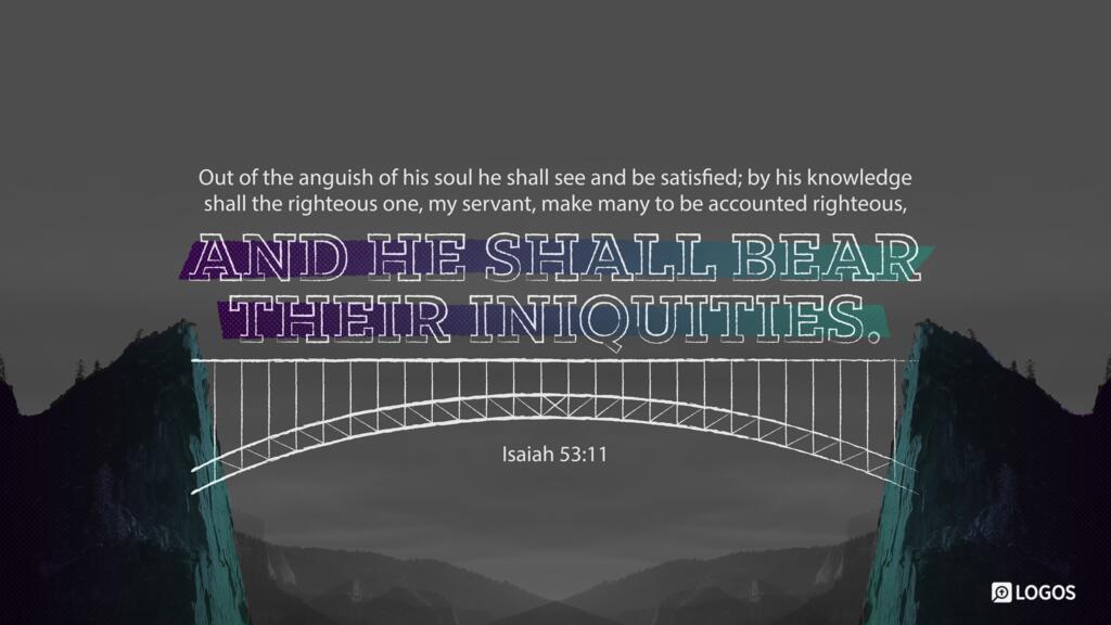 Isaiah 53:11: Out of the anguish of his soul he shall see and be satisfied; by his knowledge shall the righteous one, my servant, make many to be accounted righteous, and he shall bear their iniquities.
