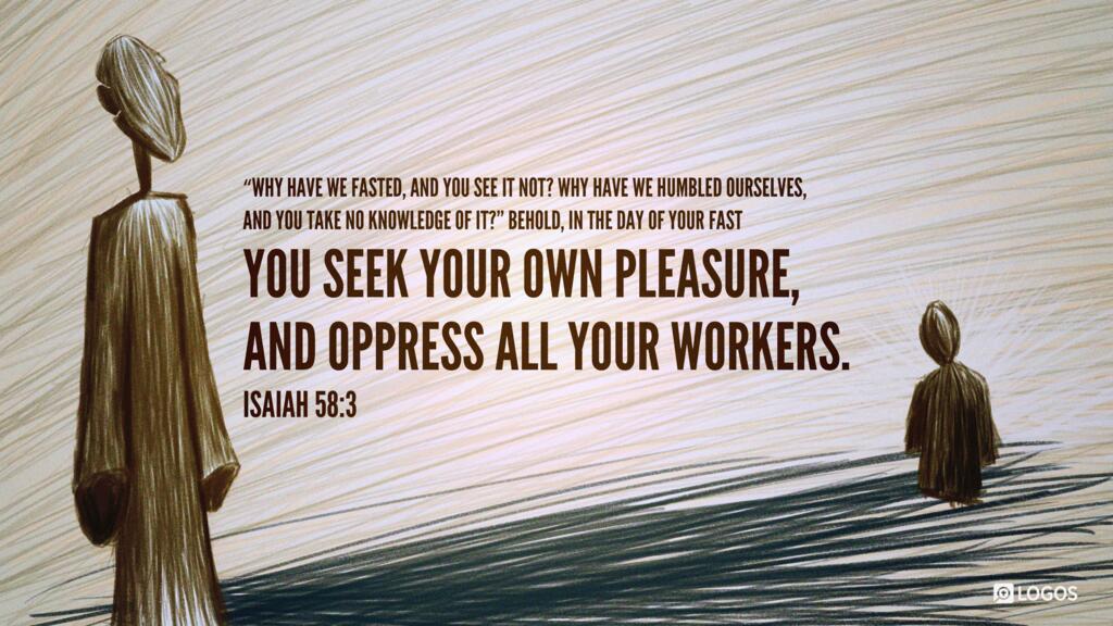 Isaiah 58:3: ‛Why have we fasted, and you see it not? Why have we humbled ourselves, and you take no knowledge of it?’ Behold, in the day of your fast you seek your own pleasure, and oppress all your workers.