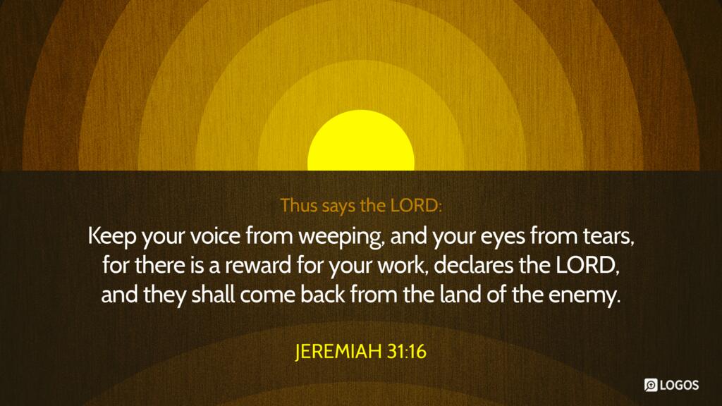 Jeremiah 31:16: Thus says the LORD: “Keep your voice from weeping, and your eyes from tears, for there is a reward for your work, declares the LORD, and they shall come back from the land of the enemy.”