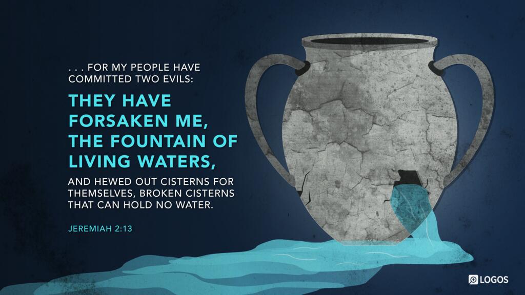 Jeremiah 2:13: … for my people have committed two evils: they have forsaken me, the fountain of living waters, and hewed out cisterns for themselves, broken cisterns that can hold no water.
