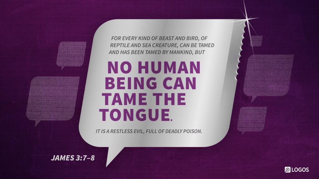 James 3:7–8: For every kind of beast and bird, of reptile and sea creature, can be tamed and has been tamed by mankind, but no human being can tame the tongue. It is a restless evil, full of deadly poison.