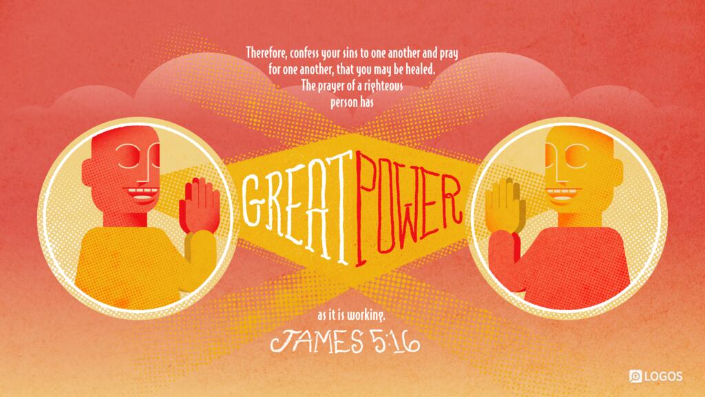 James 5:16: Therefore, confess your sins to one another and pray for one another, that you may be healed. The prayer of a righteous person has great power as it is working.