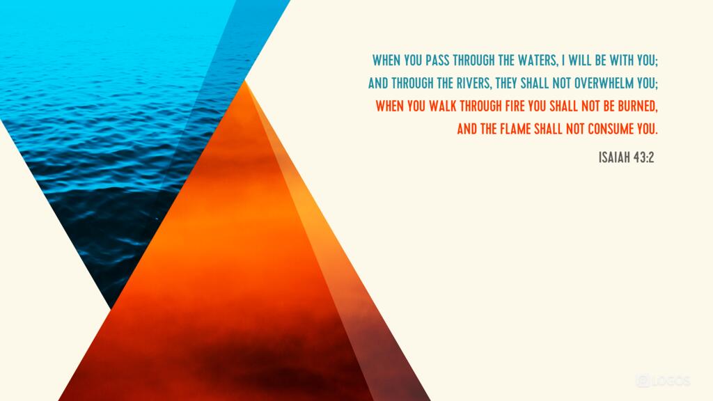 Isaiah 43:2: When you pass through the waters, I will be with you; and through the rivers, they shall not overwhelm you; when you walk through fire you shall not be burned, and the flame shall not consume you.