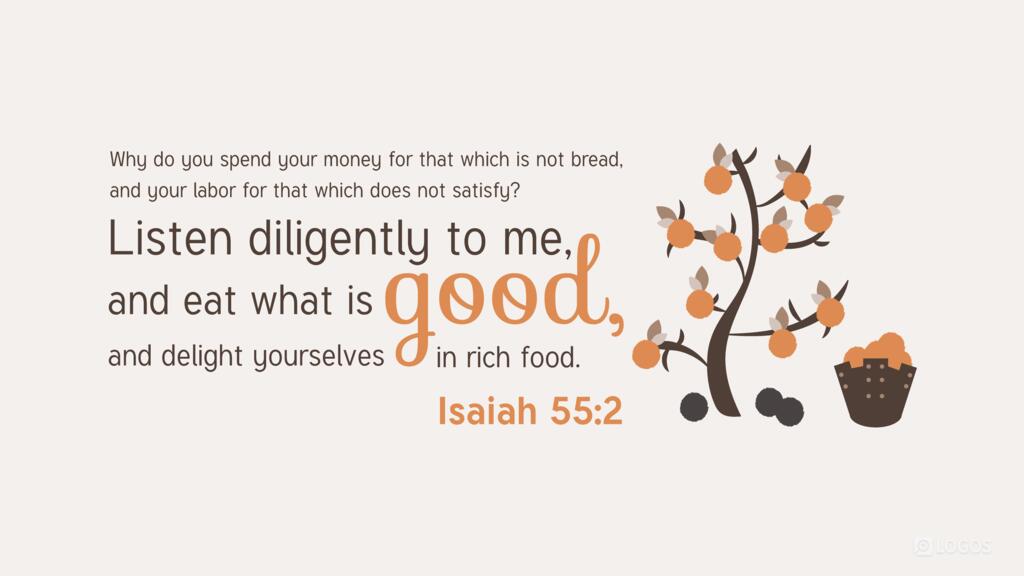 Isaiah 55:2: Why do you spend your money for that which is not bread, and your labor for that which does not satisfy? Listen diligently to me, and eat what is good, and delight yourselves in rich food.