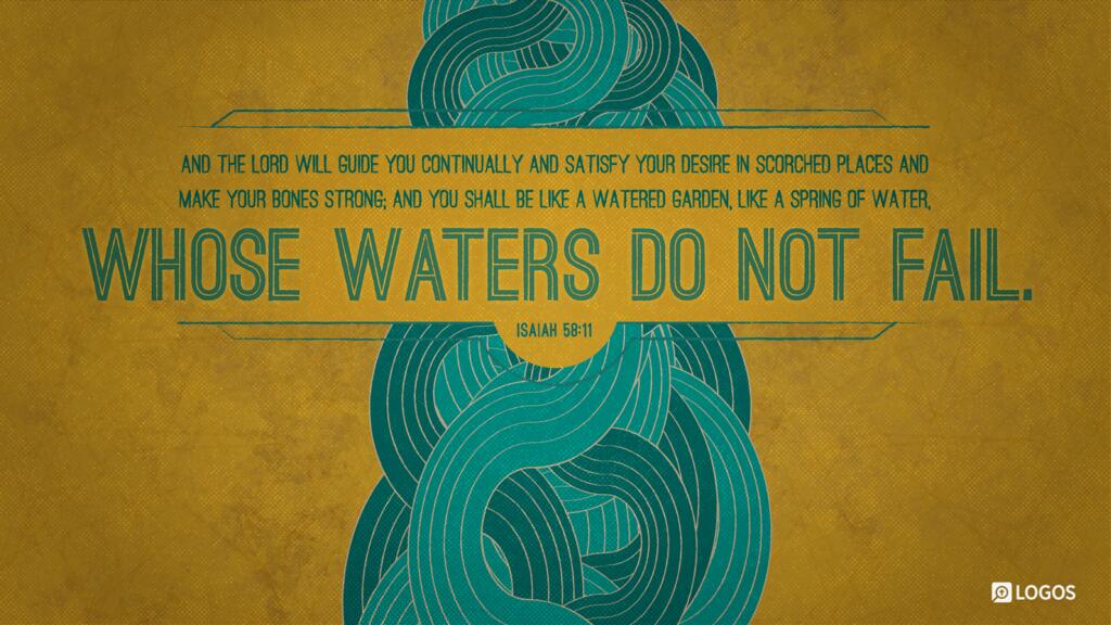 Isaiah 58:11: And the LORD will guide you continually and satisfy your desire in scorched places and make your bones strong; and you shall be like a watered garden, like a spring of water, whose waters do not fail.