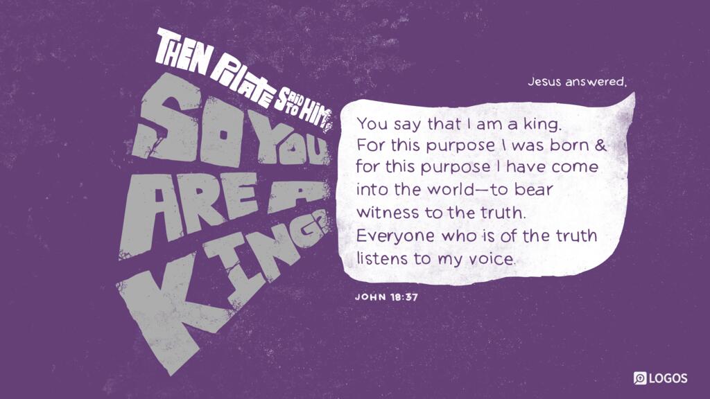 John 18:37: Then Pilate said to him, “So you are a king?” Jesus answered, “You say that I am a king. For this purpose I was born and for this purpose I have come into the world—to bear witness to the truth. Everyone who is of the truth listens to my voice.”