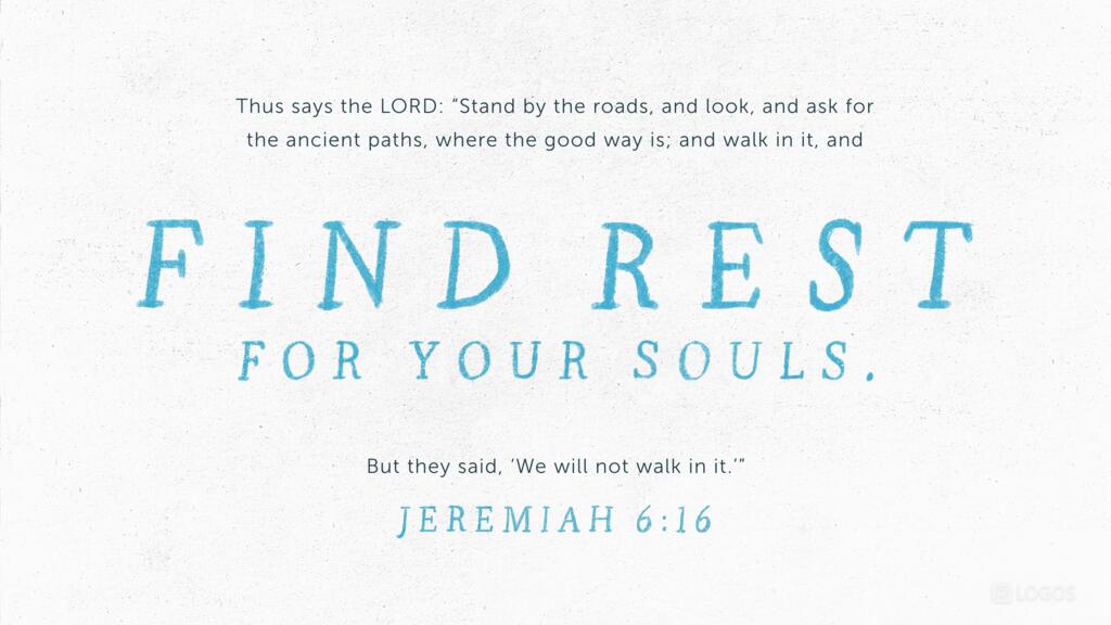 Jeremiah 6:16: Thus says the LORD: “Stand by the roads, and look, and ask for the ancient paths, where the good way is; and walk in it, and find rest for your souls. But they said,‛We will not walk in it.’”