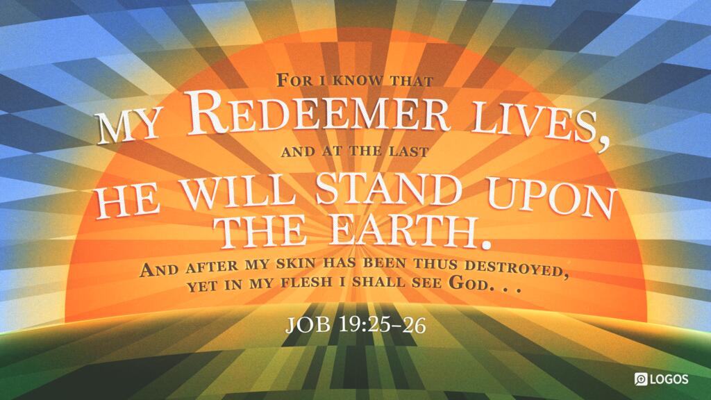 Job 19:25–26: For I know that my Redeemer lives, and at the last he will stand upon the earth. And after my skin has been thus destroyed, yet in my flesh I shall see God …