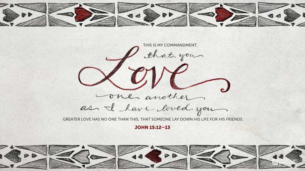 John 15:12–13: “This is my commandment, that you love one another as I have loved you. Greater love has no one than this, that someone lay down his life for his friends.”