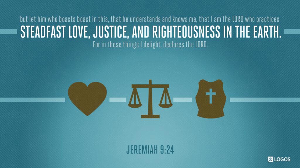Jeremiah 9:24: “… but let him who boasts boast in this, that he understands and knows me, that I am the LORD who practices steadfast love, justice, and righteousness in the earth. For in these things I delight, declares the LORD.”