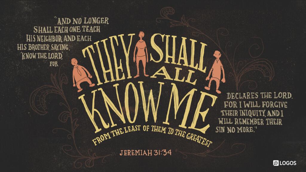 Jeremiah 31:34: And no longer shall each one teach his neighbor and each his brother, saying, ‛Know the LORD,’ for they shall all know me, from the least of them to the greatest…For I will forgive their iniquity, and I will remember their sin no more…