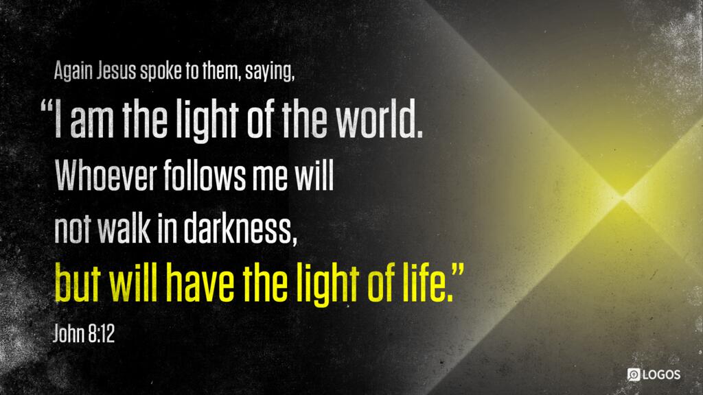 John 8:12: Again Jesus spoke to them, saying, “I am the light of the world. Whoever follows me will not walk in darkness, but will have the light of life.”