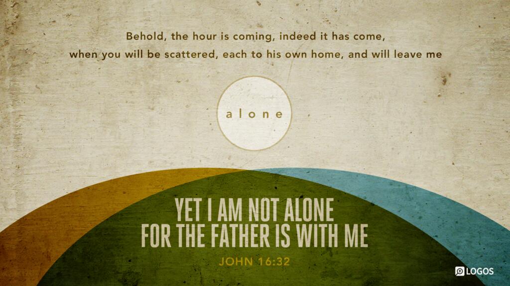 John 16:32: Behold, the hour is coming, indeed it has come, when you will be scattered, each to his own home, and will leave me alone. Yet I am not alone, for the Father is with me.