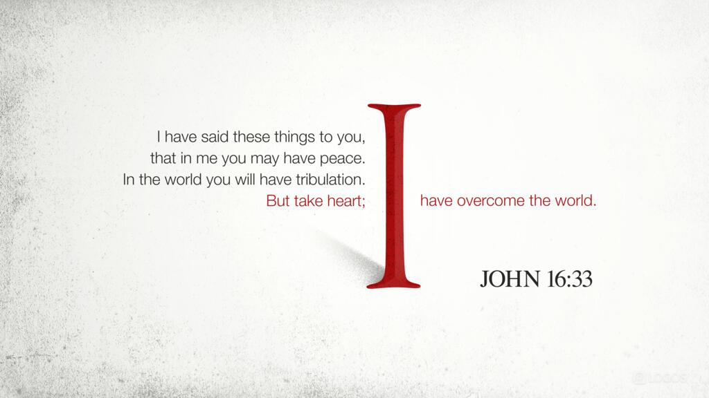 John 16:33: “I have said these things to you, that in me you may have peace. In the world you will have tribulation. But take heart; I have overcome the world.”