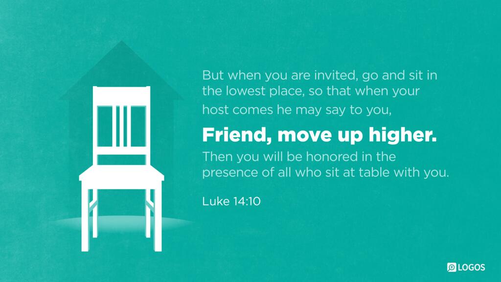 Luke 14:10: But when you are invited, go and sit in the lowest place, so that when your host comes he may say to you, ‘Friend, move up higher.’ Then you will be honored in the presence of all who sit at table with you.