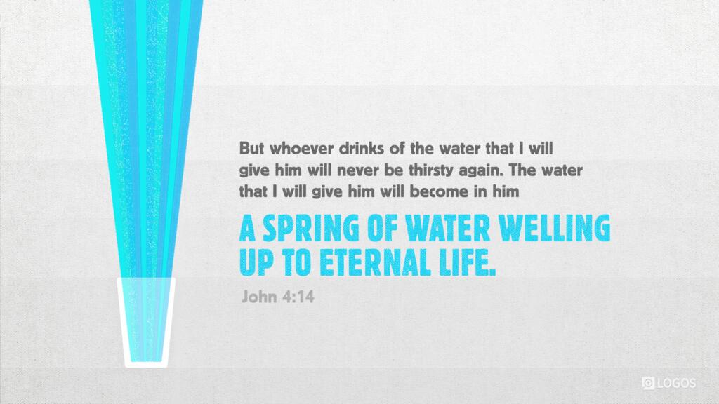John 4:14: “…but whoever drinks of the water that I will give him will never be thirsty again. The water that I will give him will become in him a spring of water welling up to eternal life.”