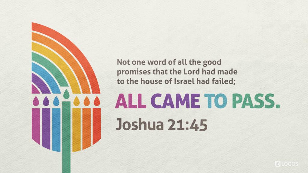 Joshua 21:45: Not one word of all the good promises that the Lord had made to the house of Israel had failed; all came to pass.