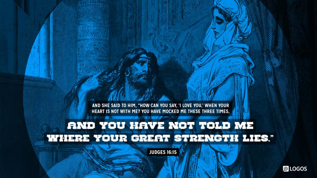 Judges 16:15: And she said to him, “How can you say, ‘I love you,’ when your heart is not with me? You have mocked me these three times, and you have not told me where your great strength lies.”
