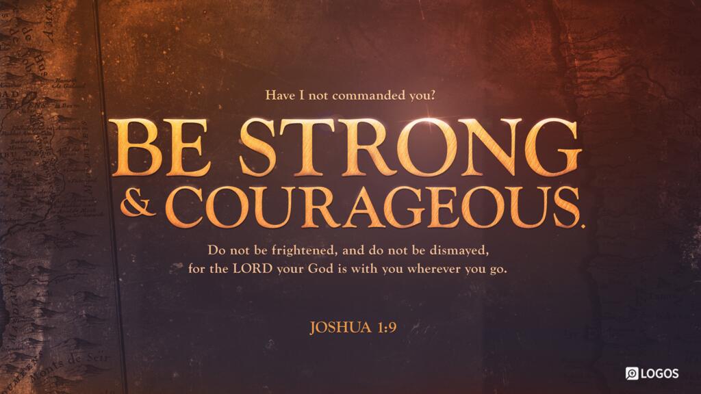 Joshua 1:9: “Have I not commanded you? Be strong and courageous. Do not be frightened, and do not be dismayed, for the LORD your God is with you wherever you go.”