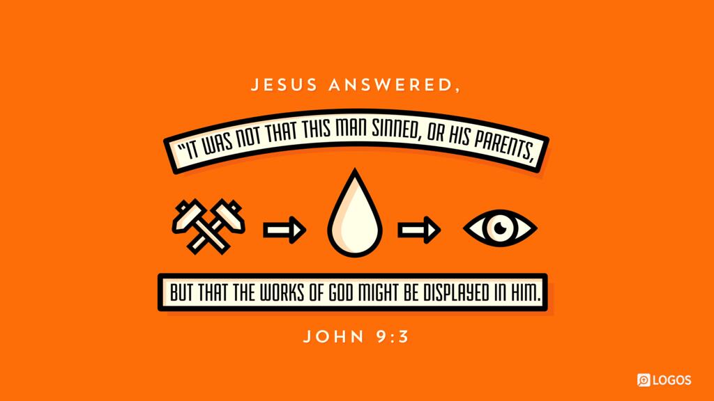 John 9:3: Jesus answered, “It was not that this man sinned, or his parents, but that the works of God might be displayed in him.
