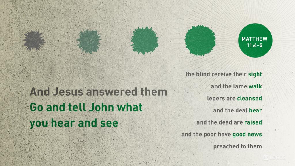 Matthew 11:4–5: And Jesus answered them, “Go and tell John what you hear and see: the blind receive their sight and the lame walk, lepers are cleansed and the deaf hear, and the dead are raised, and the poor have good news preached to them.”