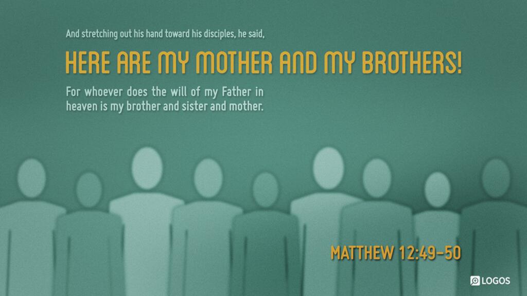 Matthew 12:49–50: And stretching out his hand toward his disciples, he said, “Here are my mother and my brothers! For whoever does the will of my Father in heaven is my brother and sister and mother.”