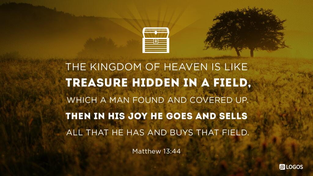 Matthew 13:44: “The kingdom of heaven is like treasure hidden in a field, which a man found and covered up. Then in his joy he goes and sells all that he has and buys that field.”