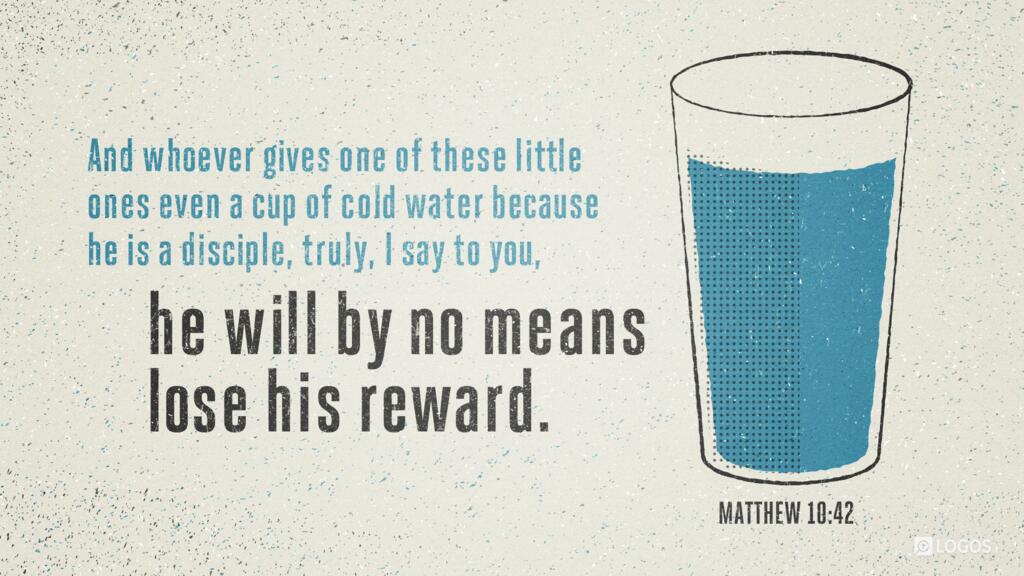 Matthew 10:42: “And whoever gives one of these little ones even a cup of cold water because he is a disciple, truly, I say to you, he will by no means lose his reward.”