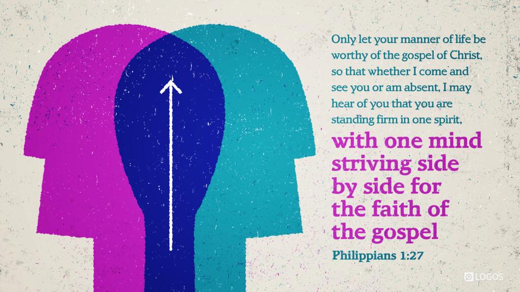 Philippians 1:27: Only let your manner of life be worthy of the gospel of Christ, so that whether I come and see you or am absent, I may hear of you that you are standing firm in one spirit, with one mind striving side by side for the faith of the gospel …